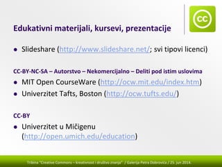 Tribina "Creative Commons – kreativnost i društvo znanja” / Galerija Petra Dobrovića / 25. jun 2014.
Edukativni materijali, kursevi, prezentacije
Slideshare (http://www.slideshare.net/; svi tipovi licenci)
CC‐BY‐NC‐SA – Autorstvo – Nekomercijalno – Deliti pod istim uslovima
MIT Open CourseWare (http://ocw.mit.edu/index.htm) 
Univerzitet Tafts, Boston (http://ocw.tufts.edu/) 
CC‐BY
Univerzitet u Mičigenu 
(http://open.umich.edu/education) 
 