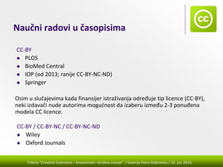 Tribina "Creative Commons – kreativnost i društvo znanja” / Galerija Petra Dobrovića / 25. jun 2014.
Naučni radovi u časopisima
CC‐BY
PLOS
BioMed Central
IOP (od 2013; ranije CC‐BY‐NC‐ND)
Springer
CC‐BY / CC‐BY‐NC / CC‐BY‐NC‐ND
Wiley
Oxford Journals
Osim u slučajevima kada finansijer istraživanja određuje tip licence (CC‐BY), 
neki izdavači nude autorima mogućnost da izaberu između 2‐3 ponuđena 
modela CC licence.
 