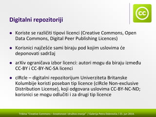 Tribina "Creative Commons – kreativnost i društvo znanja” / Galerija Petra Dobrovića / 25. jun 2014.
Digitalni repozitoriji
Koriste se različiti tipovi licenci (Creative Commons, Open 
Data Commons, Digital Peer Publishing Licences)
Korisnici najčešće sami biraju pod kojim uslovima će 
deponovati sadržaj
arXiv ograničava izbor licenci: autori mogu da biraju između 
CC‐BY i CC‐BY‐NC‐SA licenci
cIRcle – digitalni repozitorijum Univerziteta Britanske 
Kolumbije koristi poseban tip licence (cIRcle Non‐exclusive 
Distribution License), koji odgovara uslovima CC‐BY‐NC‐ND; 
korisnici se mogu odlučiti i za drugi tip licence
 