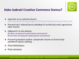 Tribina "Creative Commons – kreativnost i društvo znanja” / Galerija Petra Dobrovića / 25. jun 2014.
Kako izabrati Creative Commons licencu?
Upoznati se sa uslovima licenci
http://creativecommons.org.rs/?page_id=74, http://creativecommons.org.rs/?page_id=38
Proveriti da li izdavač/servis određuje ili na bilo koji način ograničava 
izbor licence
Odgovoriti na dva pitanja:
Šta želim da dopustim potencijalnim korisnicima?
Šta NE želim da dopustim potencijalnim korisnicima?
Proveriti postojeće prakse i preporuke vezane za licenciranje 
određenih tipova sadržaja
Pitati bibliotekara
Pitati advokata
 
