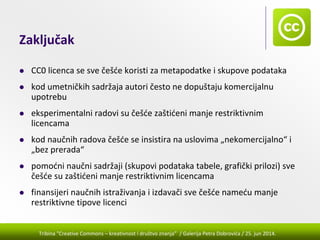 Tribina "Creative Commons – kreativnost i društvo znanja” / Galerija Petra Dobrovića / 25. jun 2014.
Zaključak
CC0 licenca se sve češće koristi za metapodatke i skupove podataka
kod umetničkih sadržaja autori često ne dopuštaju komercijalnu 
upotrebu
eksperimentalni radovi su češće zaštićeni manje restriktivnim 
licencama
kod naučnih radova češće se insistira na uslovima „nekomercijalno“ i 
„bez prerada“
pomoćni naučni sadržaji (skupovi podataka tabele, grafički prilozi) sve 
češće su zaštićeni manje restriktivnim licencama 
finansijeri naučnih istraživanja i izdavači sve češće nameću manje 
restriktivne tipove licenci
 