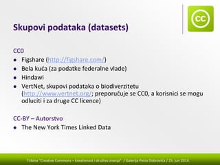 Tribina "Creative Commons – kreativnost i društvo znanja” / Galerija Petra Dobrovića / 25. jun 2014.
Skupovi podataka (datasets)
CC0
Figshare (http://figshare.com/) 
Bela kuća (za podatke federalne vlade)
Hindawi
VertNet, skupovi podataka o biodiverzitetu 
(http://www.vertnet.org/; preporučuje se CC0, a korisnici se mogu 
odluciti i za druge CC licence)
CC‐BY – Autorstvo
The New York Times Linked Data
 