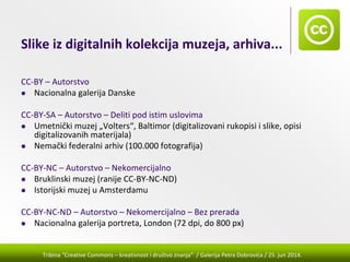 Tribina "Creative Commons – kreativnost i društvo znanja” / Galerija Petra Dobrovića / 25. jun 2014.
Slike iz digitalnih kolekcija muzeja, arhiva...
CC‐BY – Autorstvo
Nacionalna galerija Danske 
CC‐BY‐SA – Autorstvo – Deliti pod istim uslovima
Umetnički muzej „Volters“, Baltimor (digitalizovani rukopisi i slike, opisi 
digitalizovanih materijala)
Nemački federalni arhiv (100.000 fotografija)
CC‐BY‐NC – Autorstvo – Nekomercijalno
Bruklinski muzej (ranije CC‐BY‐NC‐ND)
Istorijski muzej u Amsterdamu
CC‐BY‐NC‐ND – Autorstvo – Nekomercijalno – Bez prerada
Nacionalna galerija portreta, London (72 dpi, do 800 px)
 