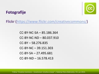 Tribina "Creative Commons – kreativnost i društvo znanja” / Galerija Petra Dobrovića / 25. jun 2014.
Fotografije
Flickr (https://www.flickr.com/creativecommons/)
CC‐BY‐NC‐SA – 85.186.364
CC‐BY‐NC‐ND – 80.037.910
CC‐BY – 58.276.835
CC‐BY‐NC – 39.151.303
CC‐BY‐SA – 27.495.681
CC‐BY‐ND – 16.578.413
 