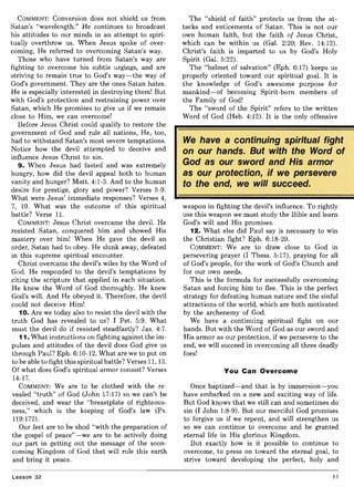 COMMENT: Conversion does not shield us from
Satan's "wavelength." He continues to broadcast
his attitudes to our minds in an attempt to spiri-
tually overthrow us. When Jesus spoke of over-
coming, He referred to overcoming Satan's way.
Those who have turned from Satan's way are
fighting to overcome his subtle urgings, and are
striving to remain true to God's way-the way of
God's government. They are the ones Satan hates.
He is especially interested in destroying them! But
with God's protection and restraining power over
Satan, which He promises to give us if we remain
close to Him, we can overcome!
Before Jesus Christ could qualify to restore the
government of God and rule all nations, He, too,
had to withstand Satan's most severe temptations.
Notice how the devil attempted to deceive and
influence Jesus Christ to sin.
9. When Jesus had fasted and was extremely
hungry, how did the devil appeal both to human
vanity and hunger? Matt. 4:1-3. And to the human
desire for prestige, glory and power? Verses 5-9.
What were Jesus' immediate responses? Verses 4,
7, 10. What was the outcome of this spiritual
battle? Verse II.
COMMENT: Jesus Christ overcame the devil. He
resisted Satan, conquered him and showed His
mastery over him! When He gave the devil an
order, Satan had to obey. He slunk away, defeated
in this supreme spiritual encounter.
Christ overcame the devil's wiles by the Word of
God. He responded to the devil's temptations by
citing the scripture that applied in each situation.
He knew the Word of God thoroughly. He knew
God's will. And He obeyed it. Therefore, the devil
could not deceive Him!
10. Are we today also to resist the devil with the
truth God has revealed to us? I Pet. 5:9. What
must the devil do if resisted steadfastly? Jas. 4:7.
11. What instructions on fighting against the im-
pulses and attitudes of the devil does God give us
through Paul? Eph. 6:10-12. What are we to put on
to be able to fight this spiritual battle? Verses 11, 13.
Of what does God's spiritual armor consist? Verses
14-17.
COMMENT: We are to be clothed with the re-
vealed "truth" of God (John 17:17) so we can't be
deceived, and wear the "breastplate of righteous-
ness," which is the keeping of God's law (Ps.
119:172).
Our feet are to be shod "with the preparation of
the gospel of peace"-we are to be actively doing
our part in getting out the message of the soon-
coming Kingdom of God that will rule this earth
and bring it peace.
Lesson 32
The "shield of faith" protects us from the at-
tacks and enticements of Satan. This is not our
own human faith, but the faith of Jesus Christ,
which can be within us (Gal. 2:20; Rev. 14:12).
Christ's faith is imparted to us by God's Holy
Spirit (Gal. 5:22).
The "helmet of salvation" (Eph. 6:17) keeps us
properly oriented toward our spiritual goal. It is
the knowledge of God's awesome purpose for
mankind-of becoming Spirit-born members of
the Family of God!
The "sword of the Spirit" refers to the written
Word of God (Heb. 4:12). It is the only offensive
We have a continuing spiritual fight
on our hands. But with the Word of
God as our sword and His armor
as our protection, if we persevere
to the end, we will succeed.
weapon in fighting the devil's influence. To rightly
use this weapon we must study the Bible and learn
God's will and His promises.
12. What else did Paul say is necessary to win
the Christian fight? Eph. 6:18-20.
COMMENT: We are to draw close to God in
persevering prayer (I Thess. 5:17), praying for all
of God's people, for the work of God's Church and
for our own needs.
This is the formula for successfully overcoming
Satan and forcing him to flee. This is the perfect
strategy for defeating human nature and the sinful
attractions of the world, which are both motivated
by the archenemy of God.
We have a continuing spiritual fight on our
hands. But with the Word of God as our sword and
His armor as our protection, if we persevere to the
end, we will succeed in overcoming all three deadly
foes!
You Can Overcome
Once baptized-and that is by immersion-you
have embarked on a new and exciting way of life.
But God knows that we still can and sometimes do
sin (I John 1:8-9). But our merciful God promises
to forgive us if we repent, and will strengthen us
so we can continue to overcome and be granted
eternal life in His glorious Kingdom.
But exactly how is it possible to continue to
overcome, to press on toward the eternal goal, to
strive toward developing the perfect, holy and
11
 