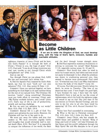 Become
as Little Children
If we are to enter the Kingdom of God, we must develop
daily, with the help of God's Spirit, innocent, humble and
teachable attitudes.
Warren Watson-AC
righteous character of Jesus Christ and be born
into God's Family? It is through the faith of
Christ-"Christ in you, the hope of glory" (Col.
1:27). Paul said: "I can do all things [overcome any
trial, test, trouble or sin] through Christ which
strengtheneth me" (Phil. 4:13).
And so can we!
Yes, through Christ we can please God, fulfill
His law and overcome! Let's review how.
1. Did the Apostle Paul, inspired by God's Holy
Spirit, say that we must "work out" our own
salvation? Phil. 2:12. Also notice II Peter 1:10.
COMMENT: Upon our spiritual begettal, we have
something we must begin to do and continue doing
for the rest of our natural lives. The Christian life
involves "works"- doing something! Christians
must put forth effort to overcome. Christ said:
"My Father worketh hitherto, and I work" (John
5:17). God's way of life is one of productivity,
growth and exciting challenge.
2. Can we earn our salvation by our works?
Rom. 6:23; Phil. 2:13; Eph. 2:8-9.
COMMENT: Eternal life is a gift of God. You
cannot earn salvation by your works. However, the
Christian still has his or her part to do.
We must put away the habits and sins that
enslave us. We must overcome ungodly habits
and thoughts that would ultimately lead to eter-
nal death (Rom. 6:23). But how? It is impossible
to conquer the influences of the world, the flesh
12
and the devil through human strength alone.
3. Did Paul experience numerous frustrations in
striving to overcome his nature? Read Romans
7:7-25, especially noting verses 15, 19 and 23.
COMMENT: Paul found that when he tried to
resist his human nature, bad habits and sins would
not easily be dismissed. In fact, when his attention
was drawn to eradicating personal sins, they
seemed to become more pronounced. Paul cried
out: "0 wretched man that I am! Who shall deliver
me from the body of this death?" (verse 24).
Of course, Paul did overcome. Shortly before his
death, he wrote to Timothy: "The time of my
departure has come. I have fought the good fight,
I have finished the race, I have kept the faith.
Henceforth there is laid up for me the crown of
righteousness, which the Lord, the righteous judge,
will award to me on that Day [the time of the
resurrection at Christ's Second Coming], and not
only to me but also to all who have loved his
appearing" (II Tim. 4:6-8, Revised Standard Ver-
sion ).
Notice how Paul succeeded in overcoming.
4. What is the key to Christian overcoming?
Phil. 4:13; John 15:5; I John 4:4; Rom. 8:37.
COMMENT: Jesus Christ, who has already de-
feated Satan and qualified to become "King of
kings and Lord of lords," will help Christians de-
feat Satan and this world's influences through the
Holy Spirit! He told His disciples to be of good
Ambassador College Bible Correspondence Course
 