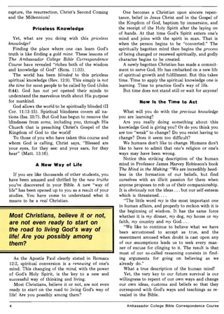 rapture, the resurrection, Christ's Second Coming
and the Millennium!
Priceless Knowledge
Yet, what are you doing with this priceless
knowledge?
Finding the place where one can learn God's
truth is like finding a gold mine. These lessons of
The Ambassador College Bible Correspondence
Course have revealed "riches both of the wisdom
and knowledge of God" (Rom. 11:33).
The world has been blinded to this priceless
spiritual knowledge (Rev. 12:9). This simply is not
the time for most people to be called by God (John
6:44). God has not yet opened their minds to
understand the marvelous truth about His purpose
for mankind.
God allows the world to be spiritually blinded (II
Cor. 11:13-15). Spiritual blindness covers all na-
tions (Isa. 25:7). But God has begun to remove the
blindness from some, including you, through His
Church that is preaching Christ's Gospel of the
Kingdom of God to the world!
To those of you who have taken this course and
whom God is calling, Christ says, "Blessed are
your eyes, for they see: and your ears, for they
hear" (Matt. 13:16).
A New Way of Life
If you are like thousands of other students, you
have been amazed and thrilled by the new truths
you've discovered in your Bible. A new "way of
life" has been opened up to you as a result of your
studies. You have come to understand what it
means to be a real Christian.
Most Christians, believe it or not,
are not even ready to start on
the road to living God's way of
life! Are you possibly among
them?
As the Apostle Paul clearly stated in Romans
12:2, spiritual conversion is a renewing of one's
mind. This changing of the mind, with the power
of God's Holy Spirit, is the key to a new and
successful way of thinking and living.
Most Christians, believe it or not, are not even
ready to start on the road to living God's way of
life! Are you possibly among them?
4
One becomes a Christian upon sincere repen-
tance, belief in Jesus Christ and in the Gospel of
the Kingdom of God, baptism by immersion, and
the receipt of the Holy Spirit after the laying on
of hands. At that time God's Spirit enters one's
mind and joins with the spirit in man. That is
when the person begins to be "converted." The
spiritually begotten mind then begins the process
of being changed or renewed spiritually, and godly
character begins to be created.
A newly begotten Christian has made a commit-
ment to serve God. He has embarked on a new life
of spiritual growth and fulfillment. But this takes
time. Time to apply the spiritual knowledge one is
learning. Time to practice God's way of life.
But time does not stand still or wait for anyone!
Now Is the Time to Act
What will you do with the precious knowledge
you are learning?
Are you really doing something about this
knowledge God is giving you? Or do you think you
are too "weak" to change? Do you resist having to
change? Does it seem too difficult?
We humans don't like to change. Humans don't
like to have to admit that one's religion or one's
ways may have been wrong.
Notice this striking description of the human
mind in Professor James Harvey Robinson's book
The Mind in the Making: "We are incredibly heed-
less in the formation of our beliefs, but find
ourselves with an illicit passion for them when
anyone proposes to rob us of their companionship.
It is obviously not the ideas ... but our self-esteem
which is threatened. . ..
"The little word my is the most important one
in human affairs, and properly to reckon with it is
the beginning of wisdom. It has the same force
whether it is my dinner, my dog, my house or my
faith, my country and my God. .. .
"We like to continue to believe what we have
been accustomed to accept as true, and the
resentment aroused when doubt is cast upon any
of our assumptions leads us to seek every man-
ner of excuse for clinging to it. The result is that
most of our so-called reasoning consists in find-
ing arguments for going on believing as we
already do."
What a true description of the human mind!
Yet, the very key to our future survival is our
willingness to repent of our own ways and change
our own ideas, customs and beliefs so that they
correspond with God's ways and teachings as re-
vealed in the Bible.
Ambassador College Bible Correspondence Course
 