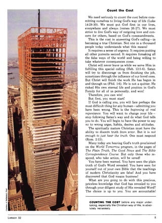 Lesson 32
Count the Cost
We need seriously to count the cost before com-
mitting ourselves to living God's way of life (Luke
14:28-30). We must put God first in our lives,
everywhere and always (verses 26-27). We must
strive to live God's way of outgoing love and con-
cern for others, based on God's commandments.
This is the cost in answering God's calling-in
becoming a true Christian. Not one in a thousand
people today understands what this means!
It requires a sense of urgency. It requires putting
all other pursuits second. It requires forsaking all
the false ways of the world and being willing to
take whatever consequences come.
Christ will never leave us while we serve Him in
fulfilling this special calling (Heb. 13:5-6). Satan
will try to discourage us from finishing the job,
sometimes through the influence of our loved ones.
But Christ will finish the work He has begun in
and through us (Phil. 1:6). He is not a quitter. He
risked His own eternal life and position in God's
Family for all of us personally, and won!
Therefore, you can win!
But first, you must start!
If God is calling you, you will face perhaps the
most difficult thing for any human-admitting you
have been wrong. This is the beginning of real
repentance. You will want to change your life-
stop following Satan's way and do what God tells
you to do. You will begin to have the power to say
no to wrong urges, habits, desires and attitudes.
The spiritually mature Christian must have the
ability to discern truth from error. But it is not
enough to just hear the truth. One must respond
(Rom. 2:13).
Many today are hearing God's truth proclaimed
on the World Tomorrow program, in the pages of
The Plain Truth, The Good News and The Bible
Correspondence Course. But only those who re-
spond, who take action, will be saved!
You have been warned. You have seen the plain
truth of God's Word revealed. You have seen for
yourself out of your own Bible that the teachings
of modern Christianity are false! And you have
discovered that God means business!
What are you going to do with this precious,
priceless knowledge that God has revealed to you
through your diligent study of His revealed Word?
The choice is up to you. You are accountable!
COUNTING THE COST before any major under-
taking, especially the Christian way of life, is abso-
lutely necessary.
5
 