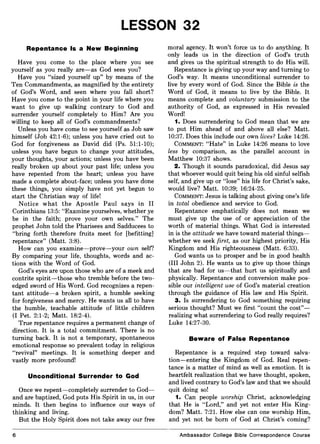 LESSON 32
Repentance Is a New Beginning
Have you come to the place where you see
yourself as you really are-as God sees you?
Have you "sized yourself up" by means of the
Ten Commandments, as magnified by the entirety
of God's Word, and seen where you fall short?
Have you come to the point in your life where you
want to give up walking contrary to God and
surrender yourself completely to Him? Are you
willing to keep all of God's commandments?
Unless you have come to see yourself as Job saw
himself (Job 42:1-6); unless you have cried out to
God for forgiveness as David did (Ps. 51:1-10);
unless you have begun to change your attitudes,
your thoughts, your actions; unless you have been
really broken up about your past life; unless you
have repented from the heart; unless you have
made a complete about-face; unless you have done
these things, you simply have not yet begun to
start the Christian way of life!
Notice what the Apostle Paul says in II
Corinthians 13:5: "Examine yourselves, whether ye
be in the faith; prove your own selves." The
prophet John told the Pharisees and Sadducees to
"bring forth therefore fruits meet for [befitting]
repentance" (Matt. 3:8).
How can you examine-prove-your own self?
By comparing your life, thoughts, words and ac-
tions with the Word of God.
God's eyes are upon those who are of a meek and
contrite spirit-those who tremble before the two-
edged sword of His Word. God recognizes a repen-
tant attitude-a broken spirit, a humble seeking
for forgiveness and mercy. He wants us all to have
the humble, teachable attitude of little children
(I Pet. 2:1-2; Matt. 18:2-4).
True repentance requires a permanent change of
direction. It is a total commitment. There is no
turning back. It is not a temporary, spontaneous
emotional response so prevalent today in religious
"revival" meetings. It is something deeper and
vastly more profound!
Unconditional Surrender to God
Once we repent-completely surrender to God-
and are baptized, God puts His Spirit in us, in our
minds. It then begins to influence our ways of
thinking and living.
But the Holy Spirit does not take away our free
6
moral agency. It won't force us to do anything. It
only leads us in the direction of God's truth
and gives us the spiritual strength to do His will.
Repentance is giving up your way and turning to
God's way. It means unconditional surrender to
live by every word of God. Since the Bible is the
Word of God, it means to live by the Bible. It
means complete and voluntary submission to the
authority of God, as expressed in His revealed
Word!
1. Does surrendering to God mean that we are
to put Him ahead of and above all else? Matt.
10:37. Does this include our own lives? Luke 14:26.
COMMENT: "Hate" in Luke 14:26 means to love
less by comparison, as the parallel account in
Matthew 10:37 shows.
2. Though it sounds paradoxical, did Jesus say
that whoever would quit being his old sinful selfish
self, and give up or "lose" his life for Christ's sake,
would live? Matt. 10:39; 16:24-25.
COMMENT: Jesus is talking about giving one's life
in total obedience and service to God.
Repentance emphatically does not mean we
must give up the use of or appreciation of the
worth of material things. What God is interested
in is the attitude we have toward material things-
whether we seek first, as our highest priority, His
Kingdom and His righteousness (Matt. 6:33).
God wants us to prosper and be in good health
(III John 2). He wants us to give up those things
that are bad for us-that hurt us spiritually and
physically. Repentance and conversion make pos-
sible our intelligent use of God's material creation
through the guidance of His law and His Spirit.
3. Is surrendering to God something requiring
serious thought? Must we first "count the cost"-
realizing what surrendering to God really requires?
Luke 14:27-30.
Beware of False Repentance
Repentance is a required step toward salva-
tion-entering the Kingdom of God. Real repen-
tance is a matter of mind as well as emotion. It is
heartfelt realization that we have thought, spoken,
and lived contrary to God's law and that we should
quit doing so!
1. Can people worship Christ, acknowledging
that He is "Lord," and yet not enter His King-
dom? Matt. 7:21. How else can one worship Him,
and yet not be born of God at Christ's coming?
Ambassador College Bible Correspondence Course
 