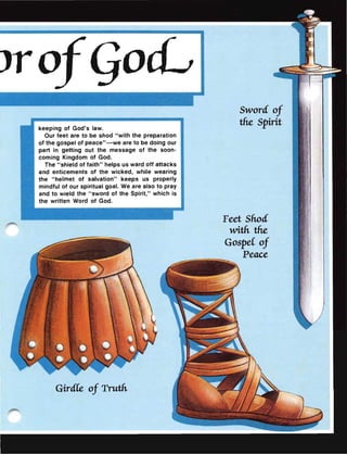 Jro
keeping of God's law.
Our feet are to be shod "with the preparation
of the gospel of peace"-we are to be doing our
part in getting out the message of the soon-
coming Kingdom of God.
The "shield of faith" helps us ward off attacks
and enticements of the wicked, while wearing
the "helmet of salvation" keeps us properly
mindful of our spiritual goal. We are also to pray
and to wield the " sword of the Spirit," which is
the written Word of God.
GirdCe of Truth
Sword of
the Spirit
Feet Shod
with the
GospeC of
Peace
 
