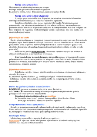 2
Tempo como um produto
Muitas compras são feitas para comprar tempo.
O tempo pode agir como um atributo do produto.
Ex. compras online, fornos de microondas, restaurantes fast-foods
Tempo como uma variável situacional
O tempo que o consumidor tem disponível para realizar uma tarefa influencia a
estratégia e compra usada para selecionar e comprar o produto.
Com tempo limitado existe menor busca de informação. Para consumidores
pressionados com o tempo os vendedores devem adotar ambientes nas suas lojas que
permitam ajudar a localizar os produtos desejados mais rapidamente. Mas nem sempre é um
fator negativo, em viagem de comboio longas o tempo é substituído pelo luxo e estas têm
aumentado com o tempo.
(4) Definição da tarefa
Razões situacionais para se comprar ou consumir um produto ou serviço num determinado
tempo ou lugar. As situações de utilização formam o contexto e modificam as caraterísticas
procuradas. Cabe ao gerente de marketing identificar as razões de compra que não são
atendidas de maneira adequada pelos produtos existentes.(necessidade, prenda, prenda
para mim)
Relacionado, está a situação de uso – formam o ambiente no qual um produto é
utilizado e influenciam as caraterísticas procuradas.
Oportunidades de mercado baseadas na ocasião: um dos problemas enfrentados
pelas empresas é o facto de um produto ser adequado a uma única ocasião, limitando o seu
potencial de mercado. Por exemplo, nos estados unidos o sumo de laranja é visto apenas
como sumo do pequeno-almoço.
(5) Estados antecedentes
Estados de espírito e estados psicológicos temporários que o consumidor tráz para a
situação de compra.
Ex. estado de espírito: faminto // estado psicológico: sentimentos felizes
- Estados de espírito influenciam o comportamento, ex: comprar para aliviar a solidão,
depressão..
Efeitos de aglomeração sobre os consumidores
DENSIDADE: o quanto as pessoas estão perto umas das outras
AGLOMERAÇÃO: sentimentos desagradáveis que as pessoas experimentam quando
percepcionam níveis elevados de densidade
Situações de alta densidade podem ser benéficas:
Ex. Numa discoteca estar 3 pessoas é desagradável, já no dentista é bom
Num jogo de futebol a densidade aumenta o prazer
Comportamento da massa consumidora
Grandes grupos podem causar elevada excitação psicológica entre cada um dos membros.
Numa multidão cada pessoa se torna imperceptível e a responsabilidade individual é perdida.
Ex. num jogo de futebol quero muita gente para partilhar a euforia
Localização da loja
Influência os consumidores a partir de várias perspetivas...
Loja âncora  lojas que afetam a imagem de lojas menores no mesmo shopping. Poe
exemplo fnac ou Zara no Fórum Coimbra
 