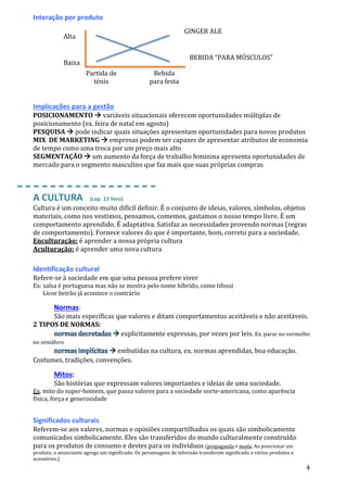 4
Interação por produto
Implicações para a gestão
POSICIONAMENTO  variáveis situacionais oferecem oportunidades múltiplas de
posicionamento (ex. feira de natal em agosto)
PESQUISA  pode indicar quais situações apresentam oportunidades para novos produtos
MIX DE MARKETING  empresas podem ser capazes de apresentar atributos de economia
de tempo como uma troca por um preço mais alto
SEGMENTAÇÃO  um aumento da força de trabalho feminina apresenta oportunidades de
mercado para o segmento masculino que faz mais que suas próprias compras
A CULTURA (cap. 13 livro)
Cultura é um conceito muito difícil definir. É o conjunto de ideias, valores, símbolos, objetos
materiais, como nos vestimos, pensamos, comemos, gastamos o nosso tempo livre. É um
comportamento aprendido. É adaptativa. Satisfaz as necessidades provendo normas (regras
de comportamento). Fornece valores do que é importante, bom, correto para a sociedade.
Enculturação: é aprender a nossa própria cultura
Aculturação: é aprender uma nova cultura
Identificação cultural
Refere-se à sociedade em que uma pessoa prefere viver
Ex: salsa é portuguesa mas não se mostra pelo nome híbrido, como tifossi
Licor beirão já acontece o contrário
Normas:
São mais específicas que valores e ditam comportamentos aceitáveis e não aceitáveis.
2 TIPOS DE NORMAS:
normas decretadas  explicitamente expressas, por vezes por leis. Ex. parar no vermelho
no semáforo
normas implícitas  embutidas na cultura, ex. normas aprendidas, boa educação.
Costumes, tradições, convenções.
Mitos:
São histórias que expressam valores importantes e ideias de uma sociedade.
Ex. mito do super-homem, que passa valores para a sociedade norte-americana, como aparência
física, força e generosidade
Significados culturais
Referem-se aos valores, normas e opiniões compartilhados os quais são simbolicamente
comunicados simbolicamente. Eles são transferidos do mundo culturalmente construído
para os produtos de consumo e destes para os indivíduos (propaganda e moda. Ao posicionar um
produto, o anunciante agrega um significado. Os personagens de televisão transferem significado a vários produtos e
acessórios.)
Alta
Baixa
Partida de
ténis
Bebida
para festa
GINGER ALE
BEBIDA “PARA MÚSCULOS”
 