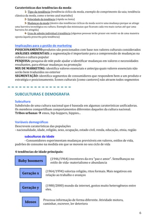 6
Baby boomers
Geração x
Geração y
Idosos
Caraterísticas das tendências da moda:
1- Tipo da tendência (tendência cíclica da moda, exemplo do comprimento da saia; tendência
clássica da moda, como o termo azul marinho)
2- Velocidade da tendência (rápida ou lenta)
3- Mudanças da moda (dentro das tendências cíclicas da moda ocorre uma mudança porque se atinge
uma barreira tecnológica ou cultura. Exemplo das minissaias que ficavam cada vez mais curtas até que uma
barreira foi atingida)
4- Grau de adesão individual à tendência (algumas pessoas terão prazer em vestir-se de uma maneira
oposta àquela prescrita pela tendência)
Implicações para a gestão de marketing
POSICIONAMENTO:produtos são posicionados com base nos valores culturais considerados
ANÁLISES AMBIENTAIS: a segmentação é importante para a compreensão de mudanças na
cultura e cultura popular
PESQUISA: pesquisa de mkt pode ajudar a identificar mudanças em valores e necessidades
resultantes, para efetuar mudanças na promoção
MIX DE MARKETING: identifica valores essenciais e antecipa quais valores essenciais não
serão bem traduzidos no exterior
SEGMENTAÇÃO: identifica segmentos de consumidores que respondem bem a um produto e
estratégia e posicionamento. Ícones culturais (como cantores) não atraem todos segmentos
SUBCULTURAS E DEMOGRAFIA
Subcultura
Subdivisão de uma cultura nacional que é baseada em algumas caraterísticas unificadoras.
Os membros compartilham comportamentos diferentes daqueles da cultura nacional.
Tribos urbanas  emos, hip-hoppers, hippies...
Variáveis demográficas
Descrevem caraterísticas das populações
- nacionalidade, idade, religião, sexo, ocupação, estado civil, renda, educação, etnia, região
subculturas da idade
- Consumidores experimentam mudanças previsíveis em valores, estilos de vida,
padrões de consumo na medida em que se movem no seu ciclo de vida
4 tendências de idade principais:
(1946/1964) inventores da era “paz e amor”. Semelhanças no
estilo de vida- materialismo e abundancia
(1964/1994) valoriza religião, ritos formais. Mais negativos em
relação ao trabalho e avanços
(1980/2000) mundo da internet, gostos muito heterogêneos entre
eles.
Processa informação de forma diferente. Atividade motora,
caminhar, escrever, ler deteriora
 