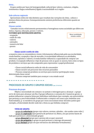 7
Etnia..
Grupos unidos por laços de homogeneidade cultural (por valores, costumes, religião,
vestimenta e língua semelhantes) ligada à nacionalidade ou à região-
Sub-culturas regionais
Apresentam estilos de vida distintos que resultam das variações do clima , cultura e
mistura étnica da pessoa. Consequentemente existem preferências diferentes quanto ao
produto
Classes sociais
Camadas sociais relativamente permanentes e homogéneas numa sociedade que difere em
status, riqueza, educação, posses e valores.
FATORES QUE DISTINGUEM GRUPOS:
- ocupação
- estilo de vida
- valores
- amizades
- maneira de falar
- posses
Classe social e estilo de vida
a maneira como os consumidores vivem é diretamente influenciada pela sua escolaridade,
renda familiar, ocupação e tipo de moradia: A escolaridade influencia as atividades,
interesses, opiniões e valores; A renda familiar influencia a capacidade de comprar um
produto; A ocupação influencia o tipo de pessoas com as quais se associa, bem como os tipos
de produtos e serviços que são comprados para representar o papel profissional.
- Classe social influencia estilo de vida do consumidor
- Classe social é um precursor dos recursos possuídos
- Pessoas compram produtos ou serviços para mostrar participação numa
determinada classe social
- Pessoas compram também para avançar o seu estado social
PROCESSOS DE GRUPO E GRUPOS SOCIAS (cap. 12 do livro)
Processos de grupo
Objeto e necessidade em comum e se juntam e interagem para a alcançar . o grupo
serve de meio para alcançar um fim. O grupo influencia o consumo de 2 maneiras gerais: 1-
podem influenciar compras feitas por indivíduos individuais (por exemplo, um universitário
que pertença a uma fraternidade é influenciado a comprar um casaco que simbolize essa
fraternidade); 2- os membros do grupo por vezes necessitam tomar decisões juntos (por
exemplo, a fraternidade decidir onde dar a festa ou que bebidas comprar)
TIPOS DE GRUPO:
- grupo de referência (grupo cujo valores, normas, atitudes... são usadas como refer.)
- grupo de aspiração (que gostaria de pertencer ex. filmes, em que jovens fazem de
tudo para pertencer a determinado grupo)
- grupo dissocial (grupo que a pessoa não se quer associar)
- grupo de primário (o grupo ao qual pertence e interage ativamente)
- grupo formal (grupo em que estruturas são definidas formalmente)
Maior mobilidade:
estados unidos
 
