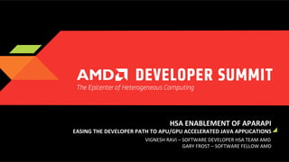 HSA	
  ENABLEMENT	
  OF	
  APARAPI	
  
	
  EASING	
  THE	
  DEVELOPER	
  PATH	
  TO	
  APU/GPU	
  ACCELERATED	
  JAVA	
  APPLICATIONS	
  
VIGNESH	
  RAVI	
  –	
  SOFTWARE	
  DEVELOPER	
  HSA	
  TEAM	
  AMD	
  	
  
GARY	
  FROST	
  –	
  SOFTWARE	
  FELLOW	
  AMD	
  

 