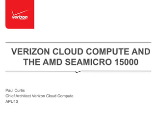 VERIZON CLOUD COMPUTE AND
THE AMD SEAMICRO 15000
Paul Curtis
Chief Architect Verizon Cloud Compute
APU13

 