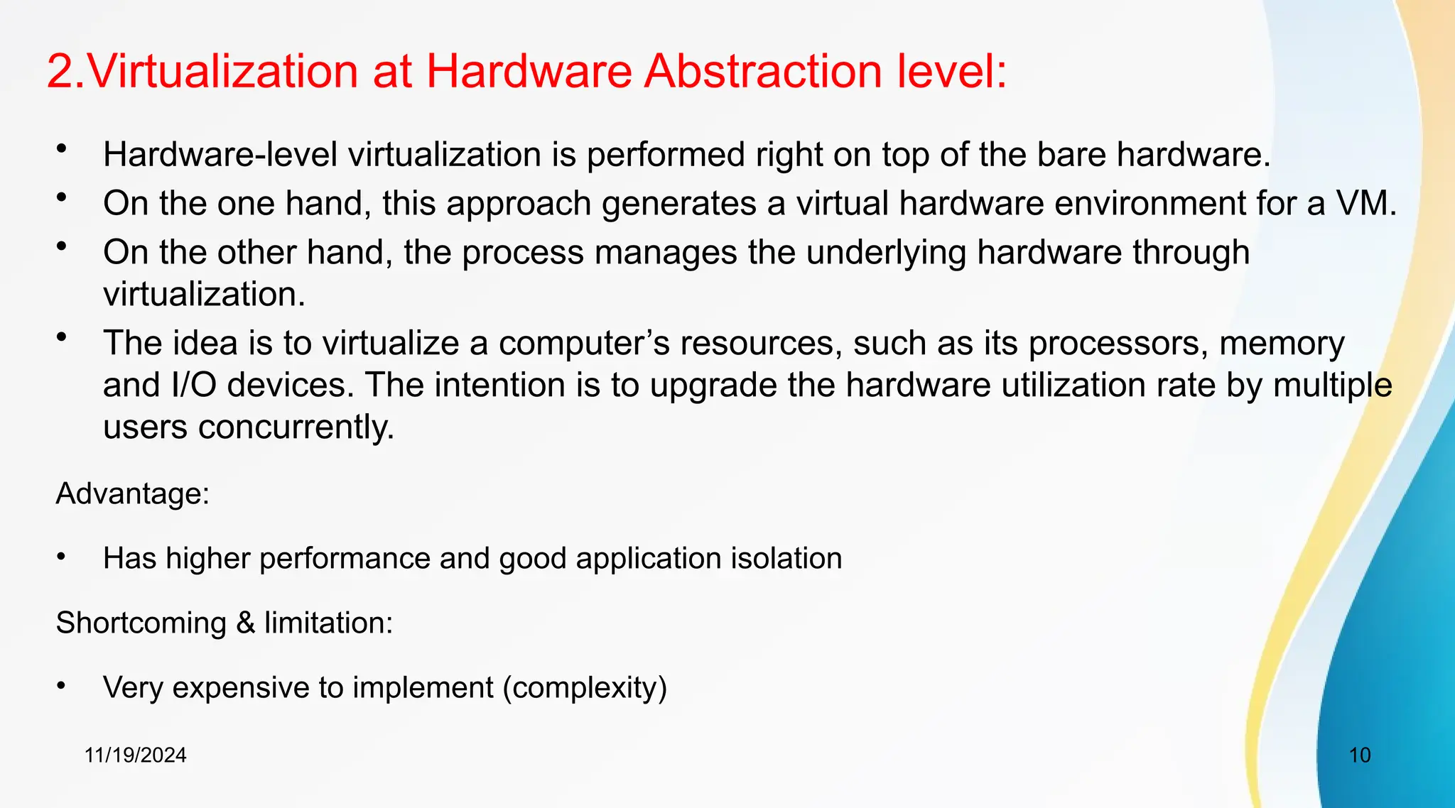 11/19/2024 10
2.Virtualization at Hardware Abstraction level:
• Hardware-level virtualization is performed right on top of the bare hardware.
• On the one hand, this approach generates a virtual hardware environment for a VM.
• On the other hand, the process manages the underlying hardware through
virtualization.
• The idea is to virtualize a computer’s resources, such as its processors, memory
and I/O devices. The intention is to upgrade the hardware utilization rate by multiple
users concurrently.
Advantage:
• Has higher performance and good application isolation
Shortcoming & limitation:
• Very expensive to implement (complexity)
 