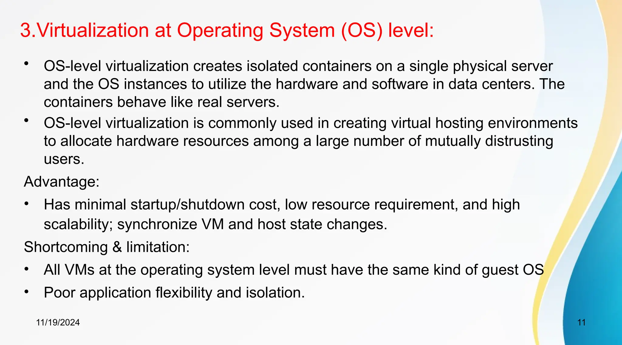 11/19/2024 11
3.Virtualization at Operating System (OS) level:
• OS-level virtualization creates isolated containers on a single physical server
and the OS instances to utilize the hardware and software in data centers. The
containers behave like real servers.
• OS-level virtualization is commonly used in creating virtual hosting environments
to allocate hardware resources among a large number of mutually distrusting
users.
Advantage:
• Has minimal startup/shutdown cost, low resource requirement, and high
scalability; synchronize VM and host state changes.
Shortcoming & limitation:
• All VMs at the operating system level must have the same kind of guest OS
• Poor application flexibility and isolation.
 