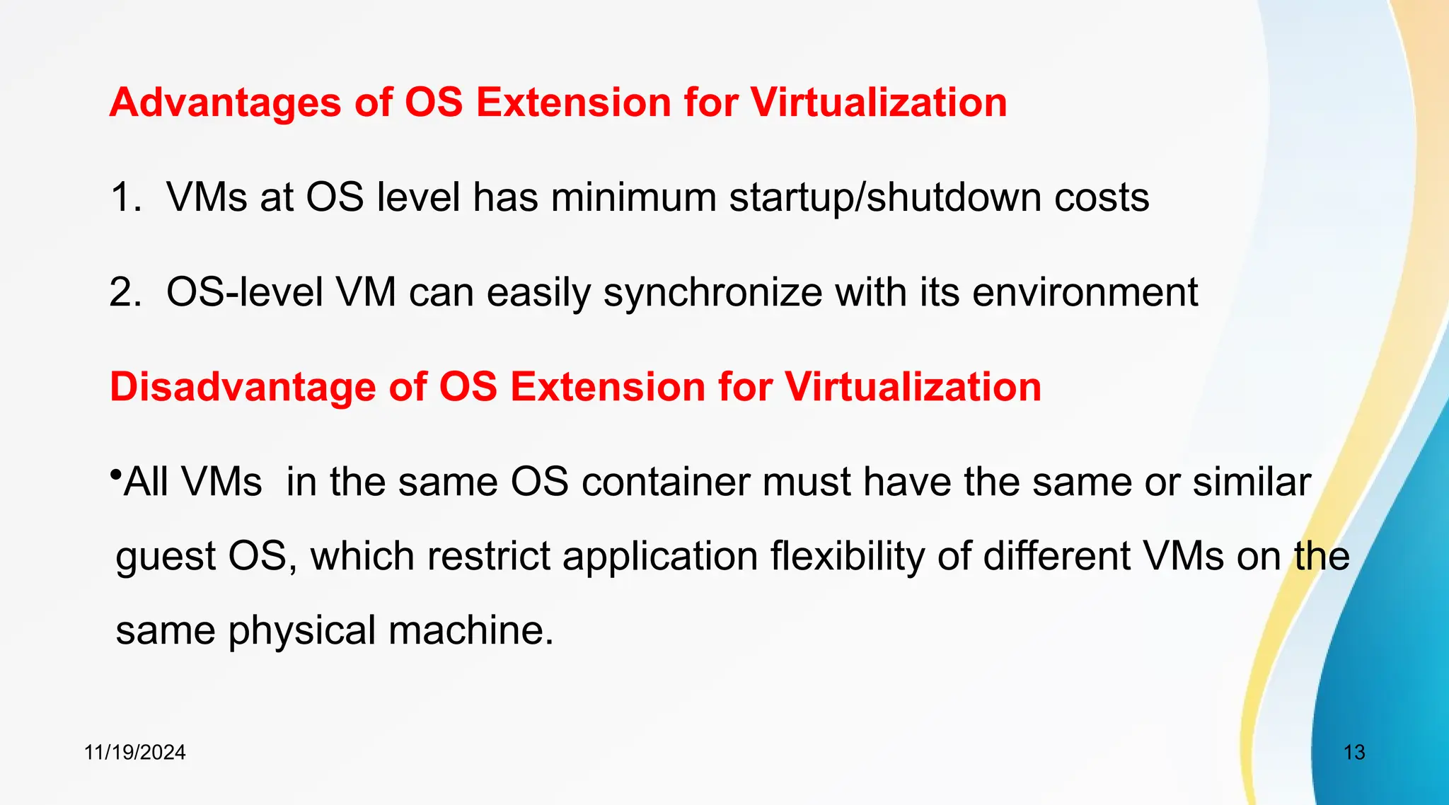 11/19/2024 13
Advantages of OS Extension for Virtualization
1. VMs at OS level has minimum startup/shutdown costs
2. OS-level VM can easily synchronize with its environment
Disadvantage of OS Extension for Virtualization
•All VMs in the same OS container must have the same or similar
guest OS, which restrict application flexibility of different VMs on the
same physical machine.
 
