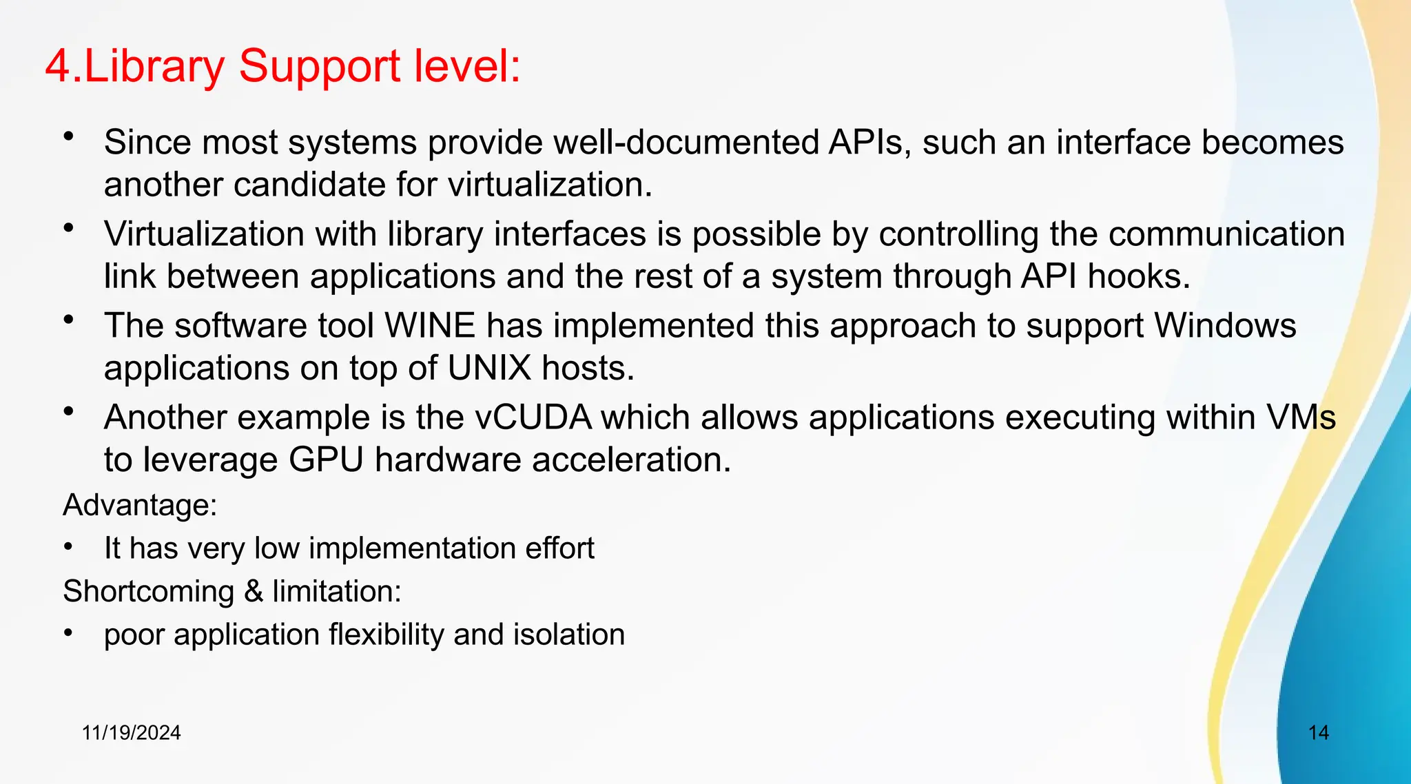 11/19/2024 14
4.Library Support level:
• Since most systems provide well-documented APIs, such an interface becomes
another candidate for virtualization.
• Virtualization with library interfaces is possible by controlling the communication
link between applications and the rest of a system through API hooks.
• The software tool WINE has implemented this approach to support Windows
applications on top of UNIX hosts.
• Another example is the vCUDA which allows applications executing within VMs
to leverage GPU hardware acceleration.
Advantage:
• It has very low implementation effort
Shortcoming & limitation:
• poor application flexibility and isolation
 