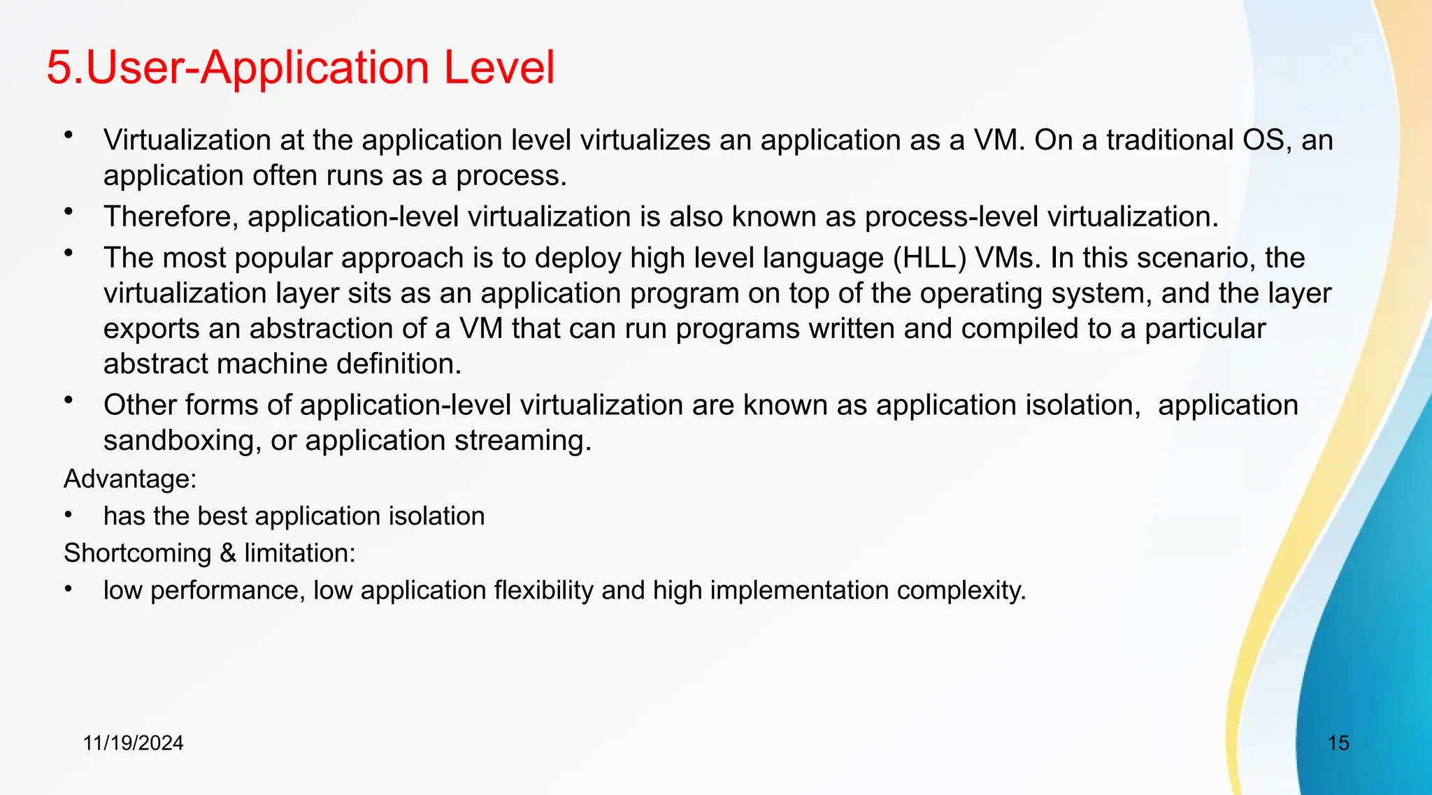 11/19/2024 15
5.User-Application Level
• Virtualization at the application level virtualizes an application as a VM. On a traditional OS, an
application often runs as a process.
• Therefore, application-level virtualization is also known as process-level virtualization.
• The most popular approach is to deploy high level language (HLL) VMs. In this scenario, the
virtualization layer sits as an application program on top of the operating system, and the layer
exports an abstraction of a VM that can run programs written and compiled to a particular
abstract machine definition.
• Other forms of application-level virtualization are known as application isolation, application
sandboxing, or application streaming.
Advantage:
• has the best application isolation
Shortcoming & limitation:
• low performance, low application flexibility and high implementation complexity.
 