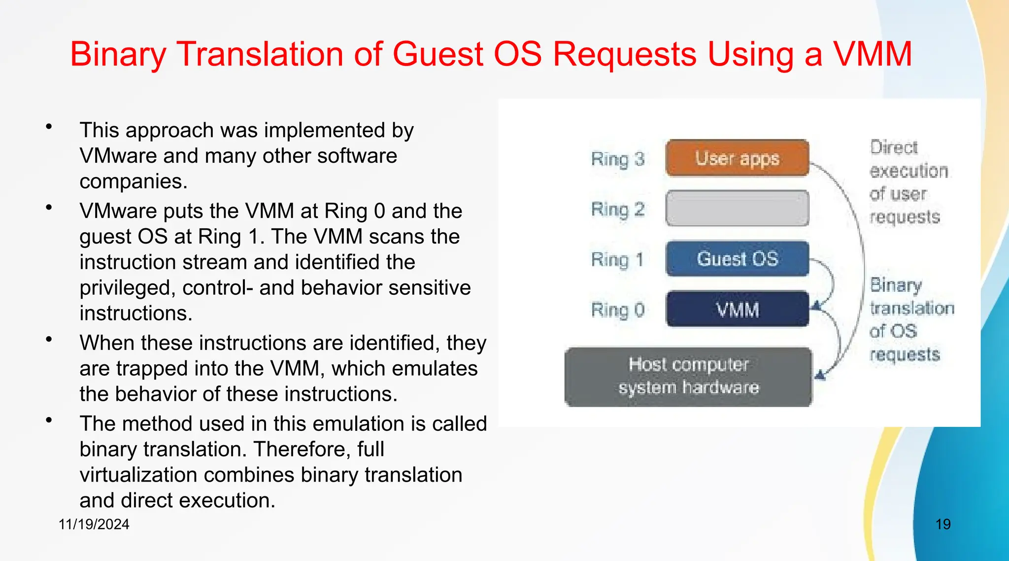 11/19/2024 19
Binary Translation of Guest OS Requests Using a VMM
• This approach was implemented by
VMware and many other software
companies.
• VMware puts the VMM at Ring 0 and the
guest OS at Ring 1. The VMM scans the
instruction stream and identified the
privileged, control- and behavior sensitive
instructions.
• When these instructions are identified, they
are trapped into the VMM, which emulates
the behavior of these instructions.
• The method used in this emulation is called
binary translation. Therefore, full
virtualization combines binary translation
and direct execution.
 