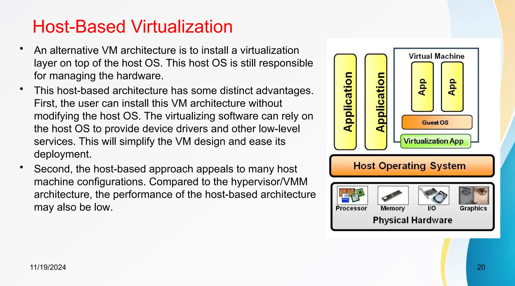 11/19/2024 20
Host-Based Virtualization
• An alternative VM architecture is to install a virtualization
layer on top of the host OS. This host OS is still responsible
for managing the hardware.
• This host-based architecture has some distinct advantages.
First, the user can install this VM architecture without
modifying the host OS. The virtualizing software can rely on
the host OS to provide device drivers and other low-level
services. This will simplify the VM design and ease its
deployment.
• Second, the host-based approach appeals to many host
machine configurations. Compared to the hypervisor/VMM
architecture, the performance of the host-based architecture
may also be low.
 
