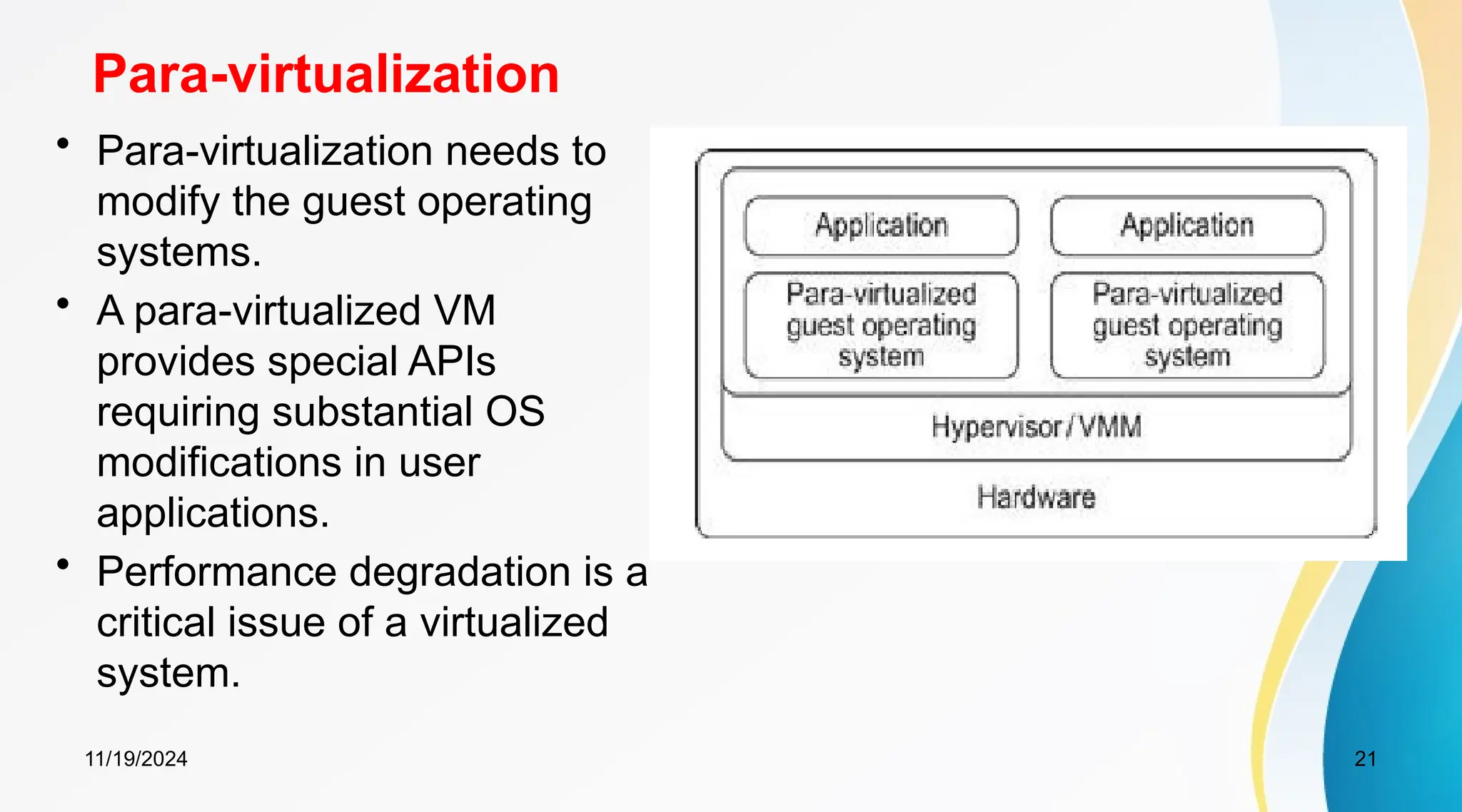 11/19/2024 21
Para-virtualization
• Para-virtualization needs to
modify the guest operating
systems.
• A para-virtualized VM
provides special APIs
requiring substantial OS
modifications in user
applications.
• Performance degradation is a
critical issue of a virtualized
system.
 