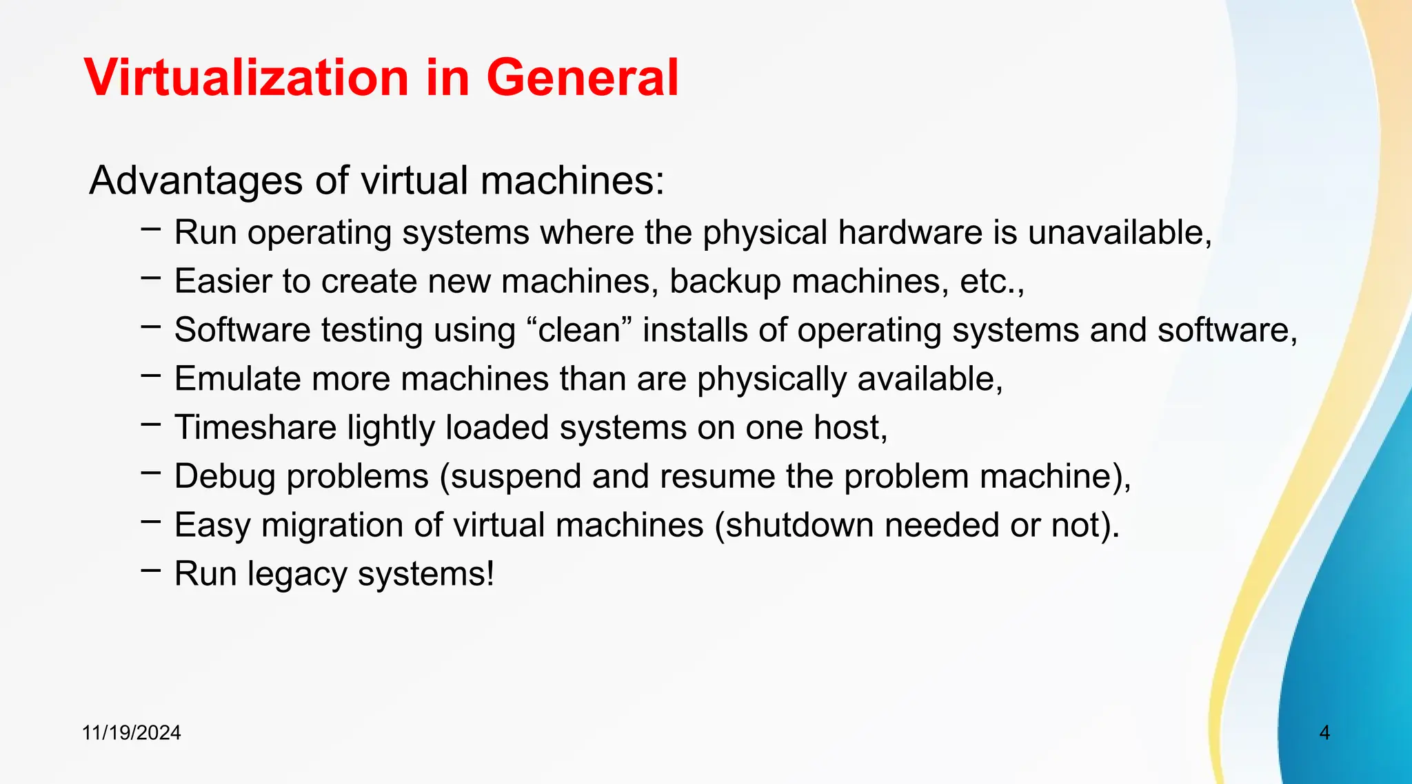 11/19/2024 4
Virtualization in General
Advantages of virtual machines:
– Run operating systems where the physical hardware is unavailable,
– Easier to create new machines, backup machines, etc.,
– Software testing using “clean” installs of operating systems and software,
– Emulate more machines than are physically available,
– Timeshare lightly loaded systems on one host,
– Debug problems (suspend and resume the problem machine),
– Easy migration of virtual machines (shutdown needed or not).
– Run legacy systems!
 