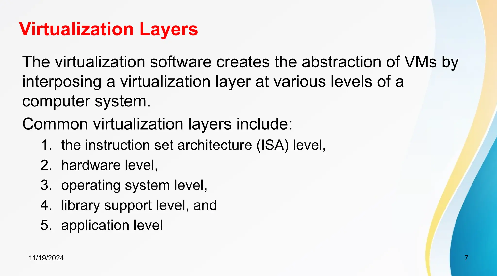 11/19/2024 7
Virtualization Layers
The virtualization software creates the abstraction of VMs by
interposing a virtualization layer at various levels of a
computer system.
Common virtualization layers include:
1. the instruction set architecture (ISA) level,
2. hardware level,
3. operating system level,
4. library support level, and
5. application level
 