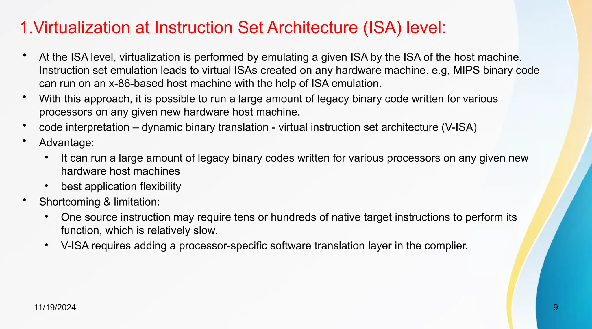 11/19/2024 9
1.Virtualization at Instruction Set Architecture (ISA) level:
• At the ISA level, virtualization is performed by emulating a given ISA by the ISA of the host machine.
Instruction set emulation leads to virtual ISAs created on any hardware machine. e.g, MIPS binary code
can run on an x-86-based host machine with the help of ISA emulation.
• With this approach, it is possible to run a large amount of legacy binary code written for various
processors on any given new hardware host machine.
• code interpretation – dynamic binary translation - virtual instruction set architecture (V-ISA)
• Advantage:
• It can run a large amount of legacy binary codes written for various processors on any given new
hardware host machines
• best application flexibility
• Shortcoming & limitation:
• One source instruction may require tens or hundreds of native target instructions to perform its
function, which is relatively slow.
• V-ISA requires adding a processor-specific software translation layer in the complier.
 