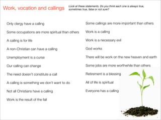 Look at these statements. Do you think each one is always true,
Work, vocation and callings               sometimes true, false or not sure?




 Only clergy have a calling                             Some callings are more important than others

 Some occupations are more spiritual than others        Work is a calling

 A calling is for life                                  Work is a necessary evil

 A non-Christian can have a calling                     God works

 Unemployment is a curse                                There will be work on the new heaven and earth

 Our calling can change                                 Some jobs are more worthwhile than others

 The need doesn’t constitute a call                     Retirement is a blessing

 A calling is something we don’t want to do             All of life is spiritual

 Not all Christians have a calling                      Everyone has a calling

 Work is the result of the fall
 
