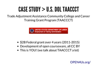 CASE	STUDY	>	U.S.	DOL	TAACCCT
Trade	Adjustment	Assistance	Community	College	and	Career
Training	Grant	Program	(TAACCCT)

$2B	Federal	grant	over	4	years	(2011-2015)	
Development	of	open	courseware,	all	CC	BY
This	is	YOU!	(we	talk	about	TAACCCT	a	lot)

OPEN4Us.org/

 