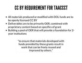 CC	BY	REQUIREMENT	FOR	TAACCCT
All	materials	produced	or	modified	with	DOL	funds	are	to
be	openly	licensed	CC	BY
Deliverables	are	to	be	primarily	OER,	combined	with
proprietary	content	based	on	specifics	of	grant
Building	a	pool	of	OER	that	will	provide	a	foundation	for	2year	institutions
“to	ensure	that	materials	developed	with
funds	provided	by	these	grants	result	in
work	that	can	be	freely	reused	and
improved	by	others.”

 