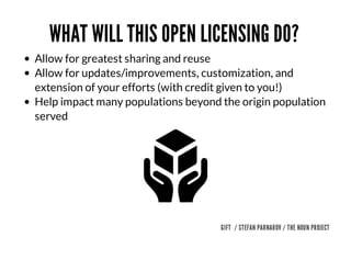 WHAT	WILL	THIS	OPEN	LICENSING	DO?	
Allow	for	greatest	sharing	and	reuse	
Allow	for	updates/improvements,	customization,	and
extension	of	your	efforts	(with	credit	given	to	you!)	
Help	impact	many	populations	beyond	the	origin	population
served	

GIFT		/	STEFAN	PARNAROV	/	THE	NOUN	PROJECT

 