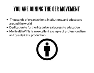 YOU	ARE	JOINING	THE	OER	MOVEMENT	
	Thousands	of	organizations,	institutions,	and	educators
around	the	world
Dedication	to	furthering	universal	access	to	education	
MoHealthWINs	is	an	excellent	example	of	professionalism
and	quality	OER	production

 