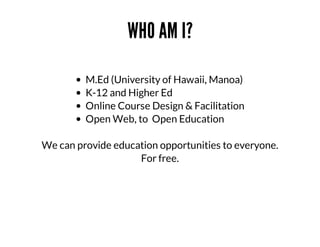 WHO	AM	I?
M.Ed	(University	of	Hawaii,	Manoa)	
K-12	and	Higher	Ed	
Online	Course	Design	&	Facilitation
Open	Web,	to		Open	Education
We	can	provide	education	opportunities	to	everyone.
For	free.

 