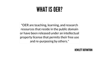WHAT	IS	OER?
"OER	are	teaching,	learning,	and	research
resources	that	reside	in	the	public	domain
or	have	been	released	under	an	intellectual
property	license	that	permits	their	free	use
and	re-purposing	by	others."
HEWLETT	DEFINITION

 