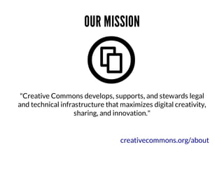 OUR	MISSION

	
"Creative	Commons	develops,	supports,	and	stewards	legal
and	technical	infrastructure	that	maximizes	digital	creativity,
sharing,	and	innovation."

creativecommons.org/about

 