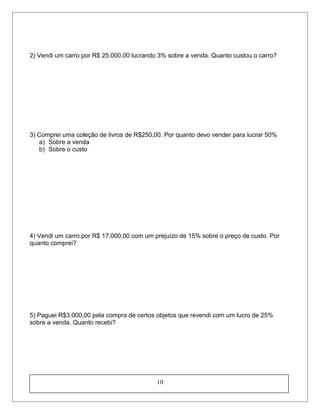 2) Vendi um carro por R$ 25.000,00 lucrando 3% sobre a venda. Quanto custou o carro?
3) Comprei uma coleção de livros de R$250,00. Por quanto devo vender para lucrar 50%
a) Sobre a venda
b) Sobre o custo
4) Vendi um carro por R$ 17.000,00 com um prejuízo de 15% sobre o preço de custo. Por
quanto comprei?
5) Paguei R$3.000,00 pela compra de certos objetos que revendi com um lucro de 25%
sobre a venda. Quanto recebi?
10
 