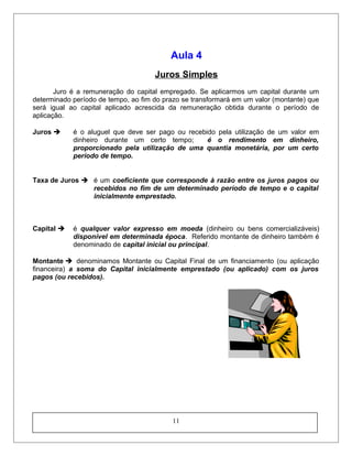 Aula 4
Juros Simples
Juro é a remuneração do capital empregado. Se aplicarmos um capital durante um
determinado período de tempo, ao fim do prazo se transformará em um valor (montante) que
será igual ao capital aplicado acrescida da remuneração obtida durante o período de
aplicação.
Juros  é o aluguel que deve ser pago ou recebido pela utilização de um valor em
dinheiro durante um certo tempo; é o rendimento em dinheiro,
proporcionado pela utilização de uma quantia monetária, por um certo
período de tempo.
Taxa de Juros  é um coeficiente que corresponde à razão entre os juros pagos ou
recebidos no fim de um determinado período de tempo e o capital
inicialmente emprestado.
Capital  é qualquer valor expresso em moeda (dinheiro ou bens comercializáveis)
disponível em determinada época. Referido montante de dinheiro também é
denominado de capital inicial ou principal.
Montante  denominamos Montante ou Capital Final de um financiamento (ou aplicação
financeira) a soma do Capital inicialmente emprestado (ou aplicado) com os juros
pagos (ou recebidos).
11
 