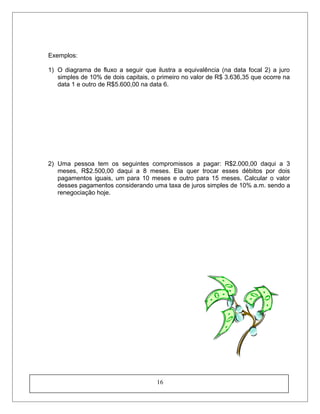 Exemplos:
1) O diagrama de fluxo a seguir que ilustra a equivalência (na data focal 2) a juro
simples de 10% de dois capitais, o primeiro no valor de R$ 3.636,35 que ocorre na
data 1 e outro de R$5.600,00 na data 6.
2) Uma pessoa tem os seguintes compromissos a pagar: R$2.000,00 daqui a 3
meses, R$2.500,00 daqui a 8 meses. Ela quer trocar esses débitos por dois
pagamentos iguais, um para 10 meses e outro para 15 meses. Calcular o valor
desses pagamentos considerando uma taxa de juros simples de 10% a.m. sendo a
renegociação hoje.
16
 