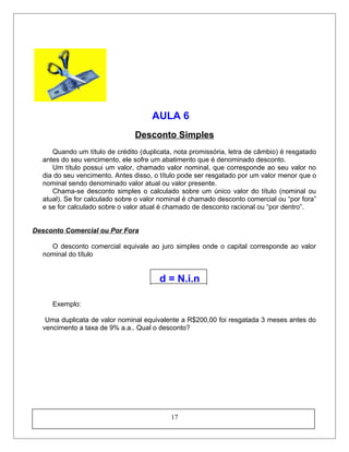 AULA 6
Desconto Simples
Quando um título de crédito (duplicata, nota promissória, letra de câmbio) é resgatado
antes do seu vencimento, ele sofre um abatimento que é denominado desconto.
Um título possui um valor, chamado valor nominal, que corresponde ao seu valor no
dia do seu vencimento. Antes disso, o título pode ser resgatado por um valor menor que o
nominal sendo denominado valor atual ou valor presente.
Chama-se desconto simples o calculado sobre um único valor do título (nominal ou
atual). Se for calculado sobre o valor nominal é chamado desconto comercial ou “por fora”
e se for calculado sobre o valor atual é chamado de desconto racional ou “por dentro”.
Desconto Comercial ou Por Fora
O desconto comercial equivale ao juro simples onde o capital corresponde ao valor
nominal do título
d = N.i.n
Exemplo:
Uma duplicata de valor nominal equivalente a R$200,00 foi resgatada 3 meses antes do
vencimento a taxa de 9% a.a.. Qual o desconto?
17
 