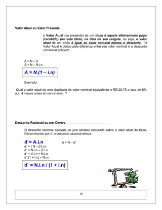 Valor Atual ou Valor Presente
o Valor Atual (ou presente) de um título é aquele efetivamente pago
(recebido) por este título, na data de seu resgate, ou seja, o valor
atual de um título é igual ao valor nominal menos o desconto. O
Valor Atual é obtido pela diferença entre seu valor nominal e o desconto
comercial aplicado.
A = N – d
A = N – N.i.n
A = N.(1 – i.n)
Exemplo:
Qual o valor atual de uma duplicata de valor nominal equivalente a R$120,75 a taxa de 6%
a.a. 4 meses antes do vencimento ?
Desconto Racional ou por Dentro
O desconto racional equivale ao juro simples calculado sobre o valor atual do título.
Denominando por d’ o desconto racional temos:
d`= A.i.n A = N – d’
d` = ( N – d’).i.n
d` = N.i.n – d’.i.n
d` + d’.i.n = N.i.n
d`.(1 + i.n) = N.i.n
d` = N.i.n / (1 + i.n)
18
 