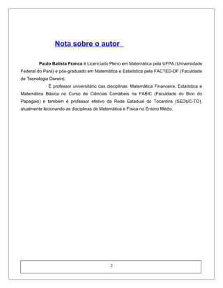 Nota sobre o autor
Paulo Batista Franca é Licenciado Pleno em Matemática pela UFPA (Universidade
Federal do Pará) e pós-graduado em Matemática e Estatística pela FACTED-DF (Faculdade
de Tecnologia Darwin).
É professor universitário das disciplinas: Matemática Financeira, Estatística e
Matemática Básica no Curso de Ciências Contábeis na FABIC (Faculdade do Bico do
Papagaio) e também é professor efetivo da Rede Estadual do Tocantins (SEDUC-TO),
atualmente lecionando as disciplinas de Matemática e Física no Ensino Médio.
2
 