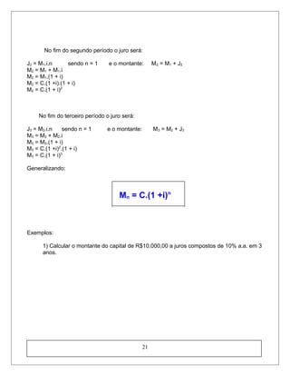 No fim do segundo período o juro será:
J2 = M1.i.n sendo n = 1 e o montante: M2 = M1 + J2
M2 = M1 + M1.i
M2 = M1.(1 + i)
M2 = C.(1 +i).(1 + i)
M2 = C.(1 + i)2
No fim do terceiro período o juro será:
J3 = M2.i.n sendo n = 1 e o montante: M3 = M2 + J3
M3 = M2 + M2.i
M3 = M2.(1 + i)
M3 = C.(1 +i)2
.(1 + i)
M3 = C.(1 + i)3
Generalizando:
Mn = C.(1 +i)n
Exemplos:
1) Calcular o montante do capital de R$10.000,00 a juros compostos de 10% a.a. em 3
anos.
21
 