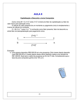 AULA 8
Capitalização e Desconto a Juros Compostos
Como vimos M = C (1+i)n
onde (1+i)n
é chama do fator de capitalização ou fator de
valor futuro para aplicação única.
O cálculo do valor presente de um montante ou pagamento único é simplesmente o
inverso do cálculo do montante:
C = M (1+i) –n
onde (1+i) –n
é conhecido como fator presente, fator de desconto ou
ainda fator de descapitalização para pagamento único.
(1+i) –n
0 n
(1+i)n
Exemplos
1) Uma pessoa depositou R$2.000,00 em uma poupança. Dois meses depois deposita
mais R$2.500,00 e 2 meses depois desse último depósito realiza uma retirada de
R$1.300,00. Qual será o saldo da poupança ao fim do 5º mês. Considerando que a
taxa de juros compostos ganha é de 15% a.m.
23
 