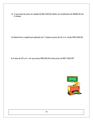 2) A que taxa de juros um capital de R$ 2.000,00 obtém um rendimento de R$280,00 em
2 meses.
3) Determinar o capital que aplicado por 7 meses a juros de 4% a.m. rende R$10.000,00.
4) A taxa de 5% a.m., em que prazo R$5.000,00 rende juros de R$17.000,48?
24
 