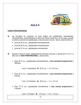 AULA 9
TAXAS PROPORCIONAIS
 Na formação do montante, os juros podem ser capitalizados mensalmente,
trimestralmente, semestralmente e assim por diante, sendo que, via de regra, quando
se refere a período de capitalização, a taxa de juros é anual. Assim, pode-se falar em:
• juros de 30 % a.a., capitalizados semestralmente;
• juros de 20 % a.a., capitalizados trimestralmente;
• juros de 12 % a.a., capitalizados mensalmente;
 Quando a taxa for anual, capitalizada em períodos menores, o cálculo de ( 1 + i ) n
é
feito com a TAXA PROPORCIONAL. Dessa forma:
• Para 30 % a.a., capitalizados semestralmente, a taxa semestral proporcional é
15% a.s.
1 ano = 2 semestres  30 % a.a. = 2 x 15 % a.s.
• Para 20 % a.a., capitalizadas trimestralmente, a taxa trimestral proporcional é
5 % a.t.
1 ano = 4 trimestres  20 % a.a. = 4 x 5 % a.t.
• Para 12 % a.a., capitalizados mensalmente, a taxa mensal proporcional é
1 % a.m.
1 ano = 12 meses  12 % a.a. = 12 x 1 % a.m.
25
 