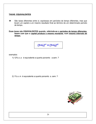 TAXAS EQUIVALENTES
 São taxas diferentes entre si, expressas em períodos de tempo diferentes, mas que
levam um capital a um mesmo resultado final ao término de um determinado período
de tempo.
Duas taxas são EQUIVALENTES quando, referindo-se a períodos de tempo diferentes,
fazem com que o capital produza o mesmo montante, num mesmo intervalo de
tempo.
(1+i1)n1
= (1+i2)n2
exemplos:
1) 12% a .a é equivalente a quanto porcento a.sem. ?
2) 1% a .m é equivalente a quanto porcento a .sem. ?
26
 